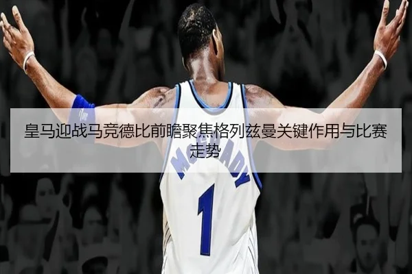 皇马迎战马竞德比前瞻聚焦格列兹曼关键作用与比赛走势