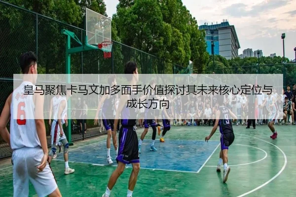 皇马聚焦卡马文加多面手价值探讨其未来核心定位与成长方向