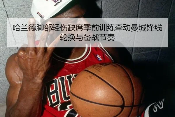 哈兰德脚部轻伤缺席季前训练牵动曼城锋线轮换与备战节奏