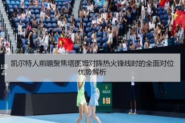 凯尔特人前瞻聚焦塔图姆对阵热火锋线时的全面对位优势解析