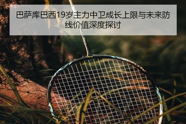 巴萨库巴西19岁主力中卫成长上限与未来防线价值深度探讨