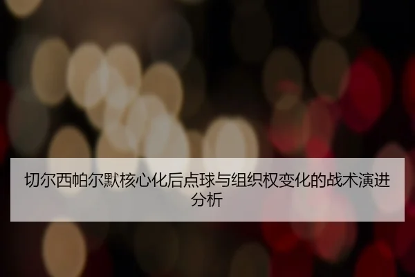 切尔西帕尔默核心化后点球与组织权变化的战术演进分析